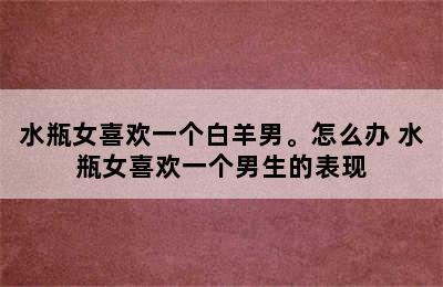 水瓶女喜欢一个白羊男。怎么办 水瓶女喜欢一个男生的表现